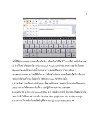 9
แค่นี้ก็ได้PowePoint บนiPad แล้วพร้อมที่จะสร้างสไลด์ได้ทันที วิธีการใช้คล้ายคลึงกับบนPC
แต่ฟังก์ชั่นจะไม่เยอะเท่าโปรแกรมMicrosoft Powerpoint ที่ทางานบนพวก PCถ้าเป็นพวก
Microsoft Word ก็เป็นหน้าตานี้เช่นกันสามารถพิมพ์แก้ไขเอกสารได้ตามต้องการ
แถมสามารถแสดงภาษาไทยได้ดีด้วยและไม่ต้องห่วงว่าแบตหมดเครื่องดับไฟล์งานลืมsave
เพราะทันทีที่พิมพ์ระบบก็จะบันทึกไฟล์ลงบน Cloudทันทีด้วยดังนั้น
สามารถพิมพ์งานต่อได้อย่างต่อเนื่อง และทั้งหมดนี้คือแอพCloudOn ที่สามารถแก้ไขเอกสาร
Office บนสมาร์ทโฟนและแท็บเล็ตระบบปฏิบัติการiOS และAndroid**
ที่ความสามารถใกล้เคียงกับMicrosoftOffice มากแถมเป็น แอพฟรี สามารถแก้ไขงานได้ทุกที่
เพราะบันทึกไฟล์ลงบนCloudอย่าง Dropbox , Box, google drive และSkydrive ของคุณ
สามารถดาวน์โหลดติดตั้งและใช้ฟรีๆได้ผ่านทางAppStore และPlay Store **
 