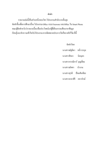 คำนำ
รายงานเล่มนี้เป็นส่วนหนึ่งของวิชาโปรแกรมสานักงานขั้นสูง
จัดทาขึ้นเพื่อการศึกษาเรื่องโปรแกรมOffice แบบFreeware และOffice ใน Smart Phone
คณะผู้จัดทาหวังว่ารายงานนี้จะเป็นประโยชน์แก่ผู้ที่ต้องการจะศึกษาหาข้อมูล
เรียนรู้และทาความเข้าใจกับโปรแกรมหากผิดพลาดประการใดก็ขออภัยไว้ณที่นี้
จัดทาโดย
นางสาวณัฐธิดา หลิ่ววรกุล
นางสาวศิรดา นิลบุตร
นางสาวกรรณิการ์ บุญเยี่ยม
นางสาวณัชชา บัวงาม
นางสาวสุวดี ป้อมสันเทียะ
นางสวาอาภาศิริ เชาวรักษ์
 