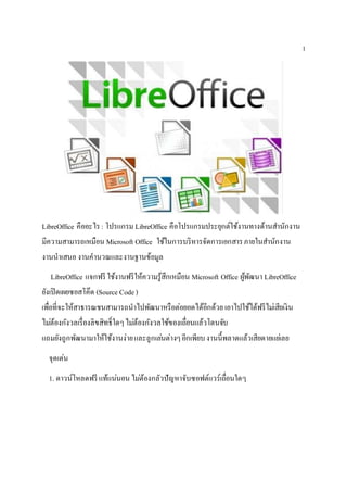 1
LibreOffice คืออะไร : โปรแกรม LibreOffice คือโปรแกรมประยุกต์ใช้งานทางด้านสานักงาน
มีความสามารถเหมือน Microsoft Office ใช้ในการบริหารจัดการเอกสารภายในสานักงาน
งานนาเสนองานคานวณและงานฐานข้อมูล
LibreOffice แจกฟรี ใช้งานฟรีให้ความรู้สึกเหมือน Microsoft Office ผู้พัฒนา LibreOffice
ยังเปิดเผยซอสโค๊ด (Source Code)
เพื่อที่จะให้สาธารณชนสามารถนาไปพัฒนาหรือต่อยอดได้อีกด้วย เอาไปใช้ได้ฟรีไม่เสียเงิน
ไม่ต้องกังวลเรื่องลิขสิทธิ์ใดๆไม่ต้องกังวลใช้ของเถื่อนแล้วโดนจับ
แถมยังถูกพัฒนามาให้ใช้งานง่ายและลูกเล่นต่างๆอีกเพียบงานนี้พลาดแล้วเสียดายแย่เลย
จุดเด่น
1. ดาวน์โหลดฟรี แท้แน่นอน ไม่ต้องกลัวปัญหาจับซอฟต์แวร์เถื่อนใดๆ
 
