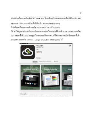 4
CloudOn เป็นแอพพลิเคชั่นสาหรับคนทางานที่มาพร้อมกับความสามารถสร้างไฟล์เอกสารพวก
Microsoft Office และหน้าตาใกล้เคียงกับ MicrosoftOffice มากๆ
ใกล้เคียงเหมือนบนคอมพิวเตอร์ทางานบนพวก iOS หรือ Android
ได้ ทาให้คุณหายกังวลเรื่องการเปิดเอกสารและแก้ไขเอกสารได้เลย ซึ่งการทางานของแอพนี้จะ
save ลงบนพื้นที่ Cloud ของคุณด้วยสามารถเปิดเอกสารแก้ไขเอกสารและบันทึกลงบนพื้นที่
Cloud ของคุณอย่าง Dropbox , Google Drive ,Box และSkydrive ได้
 