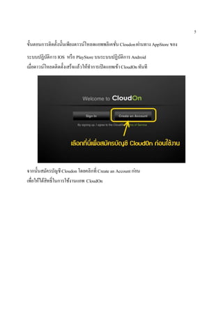 5
ขั้นตอนการติดตั้งนั้นเพียงดาวน์โหลดแอพพลิเคชั่นCloudonผ่านทาง AppStore ของ
ระบบปฏิบัติการIOS หรือ PlayStore บนระบบปฏิบัติการAndroid
เมื่อดาวน์โหลดติดตั้งเสร็จแล้วให้ทาการเปิดแอพเข้าCloudOnทันที
จากนั้นสมัครบัญชีCloudonโดยคลิกที่ Create an Account ก่อน
เพื่อให้ได้สิทธิ์ในการใช้งานแอพ CloudOn
 