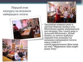 Перший етап
конкурсу на визнання
найкращого читача
• Традицією кожного року в
лютому-березні місяці в усіх
бібліотеках країни відбуваються
дні читання. Ось і цього року в
сільській бібліотеці с. Білий
Камінь 19 лютого відбувся
перший етап конкурсу на
визнання найкращого читача
серед учнів 6-7
класів,присвяченого Дню мови
на тему “Збережемо наш скарб-
рідну мову”.
 