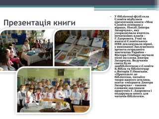 Презентація книги
• У бібліотеці-філії села
Словіта відбулася
презентація книги «Моя
Словіта оспівана у
віршах. Поезії Дмитра
Захарчука», яку
упорядкувала вчитель
початкових класів -
Г.Здоровега. Учні та
вчителі Словітського
НВК декламували вірші,
у виконанні Заслуженого
артиста естрадного
мистецтва України -
Віктора Гембари звучали
пісні на слова Дмитра
Захарчука. Ведучими
свята були
завбібліотекою с.Словіта
Б.Вібла та бібліотекар
с.Якторів Т.Ониськів.
«Приходьте до
бібліотеки, читайте
твори нашого земляка,
поета- емігранта Дмитра
Захарчука» - такими
словами закликала
присутніх Г. Здоровега і
подарувала книгу для
читачів бібліотеки.
 