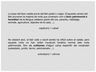 La base del lèxic català prové del llatí parlat o vulgar. D’aquesta variant del
llatí provenen la majoria de mots que coneixem com a lèxic patrimonial o
hereditari de la llengua catalana (parts del cos, parentiu, habitatge,
animals, agricultura, objectes de la casa…).
capillu(m) > cabell
No obstant això, el llatí culte o escrit també ha influït sobre el català, però
aquests mots no han sofert l’evolució fonètica normal dels mots
patrimonials. Són els cultismes d’algun camp específic del vocabulari
(eclesiàstic, jurídic, tècnic, administratiu…).
scientia(m) > ciència
 