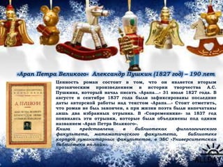 «Арап Петра Великого» Александр Пушкин (1827 год) – 190 лет
Ценность роман состоит в том, что он является вторым
прозаическим произведением в истории творчества А.С.
Пушкина, который начал писать «Арапа...» 31 июля 1827 года. В
августе и сентябре 1837 года были зафиксированы последние
даты авторской работы над текстом «Арапа...» Стоит отметить,
что роман не был закончен, а при жизни поэта были напечатаны
лишь два избранных отрывка. В «Современнике» за 1837 год
появились эти отрывки, которые были объединены под одним
названием «Арап Петра Великого».
Книга представлена в библиотеках филологического
факультета, математического факультета, библиотеке
корпуса гуманитарных факультетов, в ЭБС «Университетская
библиотека он-лайн».
 
