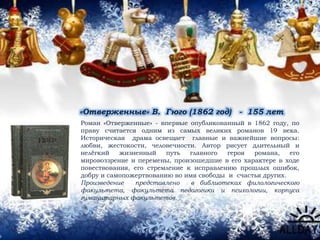 «Отверженные» В. Гюго (1862 год) - 155 лет
Роман «Отверженные» - впервые опубликованный в 1862 году, по
праву считается одним из самых великих романов 19 века.
Историческая драма освещает главные и важнейшие вопросы:
любви, жестокости, человечности. Автор рисует длительный и
нелёгкий жизненный путь главного героя романа, его
мировоззрение и перемены, произошедшие в его характере в ходе
повествования, его стремление к исправлению прошлых ошибок,
добру и самопожертвованию во имя свободы и счастья других.
Произведение представлено в библиотеках филологического
факультета, факультета педагогики и психологии, корпуса
гуманитарных факультетов.
 