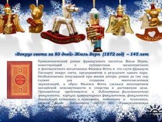 «Вокруг света за 80 дней» Жюль Верн (1872 год) – 145 лет
Приключенческий роман французского писателя Жюля Верна,
повествующий о путешествии эксцентричного
и флегматичного англичанина Филеаса Фогга и его слуги-француза
Паспарту́ вокруг света, предпринятом в результате одного пари.
Необыкновенно популярный при жизни автора, роман до сих пор
служит для создания многочисленных
экранизаций, а образ Филеаса Фогга сделался воплощением
английской невозмутимости и упорства в достижении цели.
Произведение представлено в библиотеках филологического
факультета, корпуса гуманитарных факультетов, факультета
дошкольной педагогики и психологии, педагогики и психологии,
редком фонде библиотеки МПГУ, ЭБС «Университетская
библиотека он-лайн».
 