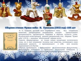 Сборник стихов «Чужое небо» Н. Гумилева (1912 год) -105 лет
Н. С. Гумилев, русский поэт Серебряного века, был создателем
акмеизма, литературного направления, которое провозглашает
материальность, предметность тематики и образов, точность слова.
Поэтической иллюстрацией данного направления стал сборник "Чужое
небо" (1912) — вершина "объективной" лирики поэта.
Гумилев сформулировал не только новую концепцию поэтического
слова, но и свое понимание человека как существа, осознающего свою
природную данность и принимающего в себя всю полноту
окружающего его бытия.
Сборник представлен в библиотеках филологического факультета,
факультета педагогики и психологии, дошкольной педагогики и
психологии, библиотеке корпуса гуманитарных факультетов.
 