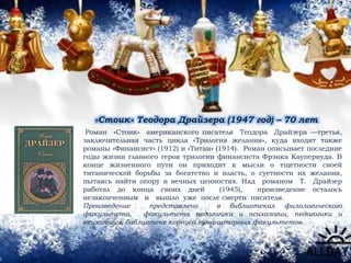 «Стоик» Теодора Драйзера (1947 год) – 70 лет
Роман «Стоик» американского писателя Теодора Драйзера —третья,
заключительная часть цикла «Трилогия желания», куда входят также
романы «Финансист» (1912) и «Титан» (1914). Роман описывает последние
годы жизни главного героя трилогии финансиста Фрэнка Каупервуда. В
конце жизненного пути он приходит к мысли о тщетности своей
титанической борьбы за богатство и власть, о суетности их желания,
пытаясь найти опору в вечных ценностях. Над романом Т. Драйзер
работал до конца своих дней (1945), произведение осталось
незаконченным и вышло уже после смерти писателя.
Произведение представлено в библиотеках филологического
факультета, факультета педагогики и психологии, педагогики и
психологии, библиотеке корпуса гуманитарных факультетов.
 