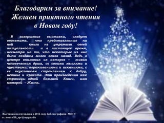 В завершение выставки, следует
отметить, что представленные на
ней книги не утратили своей
актуальности и в настоящее время,
несмотря на то, что некоторые из них
были созданы много веков назад. Ведь в
центре внимания их авторов – живая
человеческая душа, со своими мыслями и
чувствами, переживаниями и исканиями, с
ее неуклонным стремлением к добру,
истине и красоте. Эти произведения как
страницы одной большой Книги, имя
которой – Жизнь.
Выставка подготовлена в 2016 году библиографами МПГУ
эл. почта lib_spr@mpgu.edu
Благодарим за внимание!
Желаем приятного чтения
в Новом году!
 