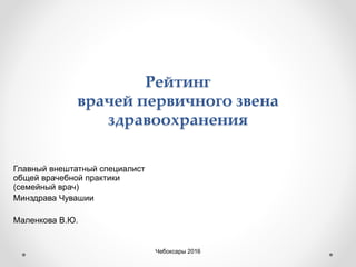 Рейтинг
врачей первичного звена
здравоохранения
Главный внештатный специалист
общей врачебной практики
(семейный врач)
Минздрава Чувашии
Маленкова В.Ю.
Чебоксары 2016
 