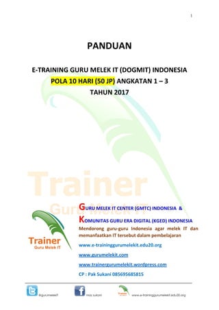 1
@gurumelekIT mas sukani www.e-traininggurumelekit.edu20.org
PANDUAN
E-TRAINING GURU MELEK IT (DOGMIT) INDONESIA
POLA 10 HARI (50 JP) ANGKATAN 1 – 3
TAHUN 2017
GURU MELEK IT CENTER (GMTC) INDONESIA &
KOMUNITAS GURU ERA DIGITAL (KGED) INDONESIA
Mendorong guru-guru Indonesia agar melek IT dan
memanfaatkan IT tersebut dalam pembelajaran
www.e-traininggurumelekit.edu20.org
www.gurumelekit.com
www.trainergurumelekit.wordpress.com
CP : Pak Sukani 085695685815
 