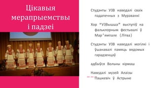 Цікавыя
мерапрыемствы
і падзеі
Студэнты УЗВ наведалі сваіх
падапечных з Мураванкі
Хор “УЗВышша” выступіў на
фальклорным фестывалі ў
Мар’ямпале (Літва)
Студэнты УЗВ наведалі могілкі і
ўшанавалі памяць вядомых
гарадзенцаў
адбыўся Вольны кірмаш
Наведалі музей Алаізы
Пашкевіч ў Астрыне
 