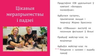 Цікавыя
мерапрыемствы
і падзеі
Прадстаўнікі УЗВ удзельнічалі ў
кампаніі «Беларусь
інклюзіўная»
Адбылася сустрэча,
прысвечаная жыццю і
творчасці Жоржа Брассэнса
Хор «УЗВышша» выступіў на
песенным фестывалі ў Вільні
Прайшоў майстар-клас па
выцінанцы
Адбыўся майстар-клас па
пляценню з саломкі і вырабу
паясоў
 