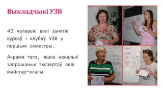 Выкладчыкі УЗВ
43 чалавекі вялі заняткі
курсаў і клубаў УЗВ у
першым семестры.
Акрамя таго, яшчэ некалькі
запрошаных экспертаў вялі
майстар-класы
 