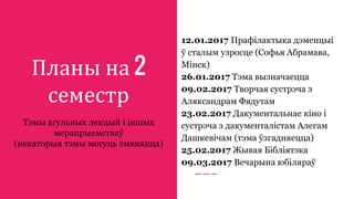 Планы на 2
семестр
Тэмы агульных лекцый і іншых
мерапрыемстваў
(некаторыя тэмы могуць змяняцца)
12.01.2017 Прафілактыка дэменцыі
ў сталым узросце (Софья Абрамава,
Мінск)
26.01.2017 Тэма вызначаецца
09.02.2017 Творчая сустрэча з
Аляксандрам Фядутам
23.02.2017 Дакументальнае кіно і
сустрэча з дакументалістам Алегам
Дашкевічам (тэма ўзгадняецца)
25.02.2017 Жывая Бібліятэка
09.03.2017 Вечарына юбіляраў
 