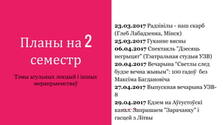 Планы на 2
семестр
Тэмы агульных лекцый і іншых
мерапрыемстваў
23.03.2017 Радзівілы - наш скарб
(Глеб Лабадзенка, Мінск)
25.03.2017 Гуканне вясны
06.04.2017 Спектакль "Дзесяць
негрыцят" (Тэатральная студыя УЗВ)
20.04.2017 Вечарына “Светлы след
будзе вечна жывым”: 100 гадоў без
Максіма Багдановіча
27.04.2017 Выпускная вечарына УЗВ-
8
29.04.2017 Едзем на Аўгустоўскі
канал. Запрашаем "Зарачанку" і
гасцей з Літвы
 