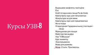 Курсы УЗВ-8
Вырашаем канфлікты пазітыўна
Ёга
Клуб гістарычнага танца Pa de Grato
Кампутарны курс для пачынаючых
Фізкультура не для мяне
Кампутарны курс для працягваючых
Фота-позірк
Літаратурная Гарадзеншчына ў постацях і
лёсах
Французская для жыцця
Майстэрства акцёра
Хор "УЗВышша"
Курс жывапісу
Экаспажыванне
Мова для размовы
Мода. Стыль. Прыгажосць.
 