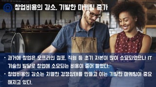 창업비용의 감소, 기발한 마케팅 증가
• 과거에 창업은 오프라인 점포, 직원 등 초기 자본이 많이 소요되었으나 IT
기술의 발달로 창업에 소요되는 비용이 줄어 들었다.
• 창업비용의 감소는 치열한 경쟁상태를 만들고 이는 기발한 마케팅이 중요
해지고 있다.
 