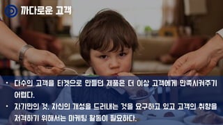 까다로운 고객
• 다수의 고객을 타겟으로 만들던 제품은 더 이상 고객에게 만족시켜주기
어렵다.
• 자기만의 것, 자신의 개성을 드러내는 것을 요구하고 있고 고객의 취향을
저격하기 위해서는 마케팅 활동이 필요하다.
 