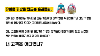 유아용 가방을 만드는 홍길동씨..
아이들이 좋아하는 캐릭터로 만든 가방이라 대박 임을 확실하며 1년 이상 가방을
제작에 매달렸고 드디어 고대하던 시장에 내놓았다.
아니 그런데 이게 어찌 된 일인가? 가방이 생각보다 판매가 되지 않고, 시장에
서는 반응이 미지근하고 재고만 쌓여간다.
내 고객은 어디있나?
 
