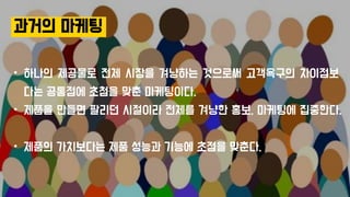 과거의 마케팅
• 하나의 제공물로 전체 시장을 겨냥하는 것으로써 고객욕구의 차이점보
다는 공통점에 초첨을 맞춘 마케팅이다.
• 제품을 만들면 팔리던 시절이라 전체를 겨냥한 홍보, 마케팅에 집중한다.
• 제품의 가치보다는 제품 성능과 기능에 초점을 맞춘다.
 