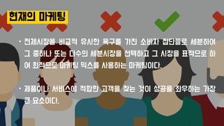 현재의 마케팅
• 전체시장을 비교적 유사한 욕구를 가진 소비자 집단들로 세분하여
그 중하나 또는 다수의 세분시장을 선택하고 그 시장을 표적으로 하
여 최적으로 마케팅 믹스를 사용하는 마케팅이다.
• 제품이나 서비스에 적합한 고객을 찾는 것이 성공을 좌우하는 가장
큰 요소이다.
현재의 마케팅
 