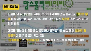 유아용품
• 신생아 및 유아용품을 구매하는 30대 엄마들은 공통적으로 인터넷 활
동에 적극적이며 좋은 물건일 경우 자연스럽게 입소문 확산 속도가 굉
장히 빠름
• 제품의 기능과 디자인을 검증받거나 타겟고객을 선정할 때 인터넷 활
동분석이 매우 중요해 지고 있음
• ‘아키텍키즈’와 ‘있어빌리티’의 트렌드를 타겟고객 설정에 적극 활용
 