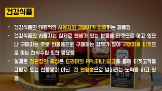 건강식품
• 건강식품의 대표적인 사용자와 구매자가 상충하는 제품임
• 건강식품의 사용자는 실제로 연세가 있는 분들을 타겟으로 하고 있으
나 구매자는 주로 선물용으로 구매하는 경우가 많아 구매자를 타겟으
로 하는 전략수립 또한 중요함
• 실제로 정관장의 홍삼은 드라마의 PPL이나 광고를 통해 타겟고객을
고령자 또는 선물용이 아닌 전 연령층으로 넓히려는 노력을 하고 있
음
 