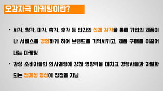 오감자극 마케팅이란?
• 시각, 청각, 미각, 촉각, 후각 등 인간의 신체 감각을 통해 기업의 제품이
나 서비스를 경험하게 하여 브랜드를 기억시키고, 제품 구매를 이끌어
내는 마케팅
• 감성 소비자들의 의사결정에 강한 영향력을 미치고 경쟁사들과 차별화
되는 정체성 형성에 장점을 지님
 