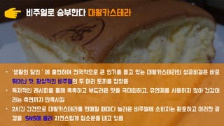 비주얼로 승부한다 대왕카스테라
• ‘생활의 달인＇에 출현하여 전국적으로 큰 인기를 몰고 있는 대왕카스테라의 성공비결은 바로
뛰어난 맛, 환상적인 비주얼의 두 마리 토끼를 잡았음
• 독자적인 레시피를 통해 촉촉하고 부드러운 맛을 극대화하고, 유연제를 사용하지 않아 건강이
라는 측면까지 만족시킴
• 2시간 간견으로 대왕카스테라를 판매할 때마다 놀라운 비주얼에 소비자는 환호하고 이러한 광
경을 SNS에 올려 자연스럽게 입소문을 내고 있음
 