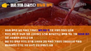 매운 맛에 이끌린다 범일동 매떡
• 범일동 매떡은 일반 떡볶이 가게보다 훨씬 매운 맛으로 유명한 맛집이 되었음
• 특유의 매운 맛 양념은 많은 소비자들의 도전을 불러일으키고 매떡을 먹는 것을 SNS에 올려
많은 사람들에게 공유되고 있음
• 매운 맛의 중독은 우리의 미각을 자극하여 경쟁 떡볶이 가게와의 차별화요소로 작용함
• 불닭볶음면의 인기도 이와 비슷한 오감 마케팅의 사례
 