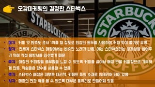 오감마케팅의 결정판 스타벅스
• 미각 : 커피 맛 만족도 조사 1위를 할 정도로 최상의 원두를 사용하여 커피 맛이 좋기로 유명
• 청각 : 전세계 스타벅스 매장에서는 비슷한 노래가 나옴. 이는 스타벅스라는 정체성을 심어주
기 위해 직접 음반사를 인수했기 때문
• 후각 : 매장의 커피향을 풍부함을 느낄 수 있도록 커피를 끓여서 매장 안을 커피향으로 가득하
게 만듬. 직원들은 향수를 사용할 수 없음
• 촉각 : 스타벅스 매장은 대부분 대리석, 카페트 등의 소재로 인테리어 되어 있음
• 시각 : 매장의 안과 밖을 볼 수 있도록 대부분 통유리로 만들어져 있음
 