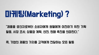 마케팅(Marketing) ?
“제품을 생산자로부터 소비자에게 원활에게 이전하기 위한 기획
활동, 시장 조사, 상품화 계획, 선전, 판매 촉진을 의미한다.”
즉, 기업의 제품의 가치를 고객에게 전달하는 모든 활동
 