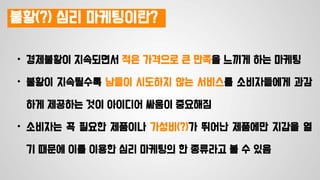 불황(?) 심리 마케팅이란?
• 경제불황이 지속되면서 적은 가격으로 큰 만족을 느끼게 하는 마케팅
• 불황이 지속될수록 남들이 시도하지 않는 서비스를 소비자들에게 과감
하게 제공하는 것이 아이디어 싸움이 중요해짐
• 소비자는 꼭 필요한 제품이나 가성비(?)가 뛰어난 제품에만 지갑을 열
기 때문에 이를 이용한 심리 마케팅의 한 종류라고 볼 수 있음
 