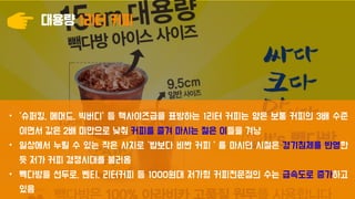 대용량 1리터 커피
• ‘슈퍼킹, 메머드, 빅버디’ 등 핵사이즈급을 표방하는 1리터 커피는 양은 보통 커피의 3배 수준
이면서 값은 2배 미만으로 낮춰 커피를 즐겨 마시는 젊은 이들을 겨냥
• 일상에서 누릴 수 있는 작은 사치로 ‘밥보다 비싼 커피＇를 마시던 시절은 경기침체를 반영한
듯 저가 커피 경쟁시대를 불러옴
• 빽다방을 선두로, 벤티, 리터커피 등 1000원대 저가형 커피전문점의 수는 급속도로 증가하고
있음
 