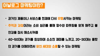 아날로그 마케팅이란?
• 과거의 제품이나 서비스를 현재에 다시 유행시키는 마케팅
• 추억과 감성이라는 소비 심리를 통해 향수와 따뜻함을 얻게 해주고 불
안감을 잠시 해소시켜줌
• 40~50대는 과거를 회상하며 소소한 재미를 느끼고, 20~30대는 몰랐
던 과거를 이해하면서 앞선 세대와 소통할 수 있는 마케팅
 