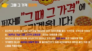 그때 그 가격 피자헛
• 피자헛이 30주년을 맞아 오리지널 팬피자와 치즈 크러스트를 출시 가격으로 가격으로 선보이
는 ’30주년 기념, 그때 그가격 강제소환＇이라는 이벤트를 진행
• 30년간의 관심과 사랑에 보답하고자 2015년 가격 대비 최대 44%까지 저렴하게 판매
• 가격뿐만 아니라 40대의 어릴적 향수를 불러일으키기 위해 8090음악과 레트로 풍의 직원 유
니폼을 착용하였음
 