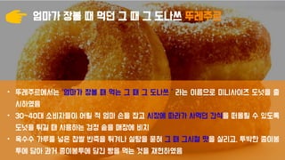 엄마가 장볼 때 먹던 그 때 그 도나쓰 뚜레주르
• 뚜레주르에서는 ‘엄마가 장볼 때 먹는 그 때 그 도나쓰＇라는 이름으로 미니사이즈 도넛을 출
시하였음
• 30~40대 소비자들이 어릴 적 엄마 손을 잡고 시장에 따라가 사먹던 간식을 떠올릴 수 있도록
도넛을 튀길 때 사용하는 검정 솥을 매장에 비치
• 옥수수 가루를 넣은 찹쌀 반죽을 튀겨나 설탕을 묻혀 그 때 그시절 맛을 살리고, 투박한 종이봉
투에 담아 과거 종이봉투에 담긴 빵을 먹는 것을 재현하였음
 