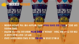 해태제과 부라보콘
• 해태제과 부라보콘 역시, 출시 45주년을 기념해 1970년 당시의 포장 디자인을 그대로 살린
한정판을 선보임.
• 바닐라를 연상시키는 하얀 바탕에 복고풍 글씨체로 ‘부라보콘＇ 브랜드 명을 새기고 진한 빨강
과 파란색 하트를 나란히 그려 넣음
• 준비한 120만개 물량이 한달도 채 안돼 전량 완판 될 정도로 인기를 끔
 