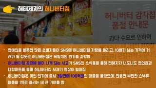 해태제과의 허니버터칩
• 연예인을 비롯한 많은 소비자들이 SNS에 허니버터칩 자랑을 올리고, 10배가 넘는 가격에 거
래가 될 정도로 허니버터칩은 폭발적인 인기를 자랑함
• 허니버터칩 공장에 불이 나게 되는 사고가 SNS의 소식통을 통해 전해지자 너도나도 편의점과
대형마트를 돌며 허니버터칩 사재기 현상이 벌어짐
• 허니버터칩은 이런 인기에 출시 3달만에 100억원의 매출을 올렸으며, 한동안 부진한 스낵류
매출을 1위로 올리는 데 큰 기여를 함
 