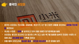 중국의 샤오미
• 중국의 샤오미는 전자제품, 생활용품, 휴대기기, ICT 등 다양한 제품을 생산하는 글로벌 전자제
품 제조회사
• 국내외 수많은 ＇미팬’을 보유하고 있어 이를 이용한 헝거마케팅을 활용
• 샤오미는 물건이 희소하단 걸 알리면 더욱 갖고 싶은 욕구를 활용해 일부러 한정된 수량만 시
장에 내놔 초도물량 완판 기록을 이어감
• 이를 통해 자연스러운 입소문 효과와 생산과 재고관리에 큰 장점을 보유
 