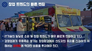 • IT기술의 발달로 소비 및 창업 트렌드가 매우 빠르게 변화하고 있다.
• 경쟁업체가 우후죽순 생기는 창업환경에서 선도자의 위치를 선점하기 위
해서는 마케팅에 막대한 비용을 투자해야 한다.
창업 트렌드의 빠른 변화
 