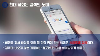 현대 사회는 검색의 노예
• 여행을 가서 밥집을 찾을 때 가장 먼저 하는 행동은 스마트폰 검색이다.
• 검색에 나오지 않는 제품이나 점포는 더 이상 살아남기가 힘들다.
 