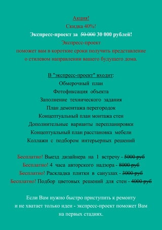 Акция!
Скидка 40%!
Экспресс-проект за 50 000 30 000 рублей!
Экспресс-проект
поможет вам в короткие сроки получить представление
о стилевом направлении вашего будущего дома.
В "экспресс-проект" входит:
Обмерочный план
Фотофиксация объекта
Заполнение технического задания
План демонтажа перегородок
Концептуальный план монтажа стен
Дополнительные варианты перепланировки
Концептуальный план расстановка мебели
Коллажи с подбором интерьерных решений
Бесплатно! Выезд дизайнера на 1 встречу - 5000 руб
Бесплатно! 4 часа авторского надзора - 8000 руб
Бесплатно! Раскладка плитки в санузлах - 3000 руб
Бесплатно! Подбор цветовых решений для стен - 4000 руб
Если Вам нужно быстро приступить к ремонту
и не хватает только идеи - экспресс-проект поможет Вам
на первых стадиях.
 