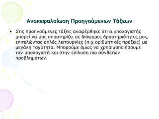 Ανακεφαλαίωση Προηγούμενων ΤάξεωνΑνακεφαλαίωση Προηγούμενων Τάξεων
• Στις προηγούμενες τάξεις αναφέρθηκε ότι ο υπολογιστής
μπορεί να μας υποστηρίζει σε διάφορες δραστηριότητες μας,
επιτελώντας απλές λειτουργίες (π.χ αριθμητικές πράξεις) με
μεγάλη ταχύτητα. Μπορούμε όμως να χρησιμοποιήσουμε
τον υπολογιστή και στην επίλυση πιο σύνθετων
προβλημάτων.
 