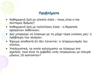 ΠροβλήματαΠροβλήματα
• Καθημερινή ζωή με εύκολη λύση : ποιος είναι ο πιο
σύντομος δρόμος?
• Καθημερινή ζωή με πολύπλοκη λύση : η θεραπεία
ορισμένων ασθενειών.
• Δεν μπορούμε να λύσουμε με τις μέχρι τώρα γνώσεις μας: η
πρόβλεψη των σεισμών.
• Έχουμε αποδεκτή ότι δεν λύνονται: ο τετραγωνισμός του
κύκλου.
• Υπολογιστικά, τα οποία καλούμαστε να λύσουμε στο
σχολείο: ποιο είναι το εμβαδόν ενός τετραγώνου με πλευρά
μήκους 10 εκατοστών?
 