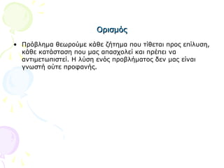 ΟρισμόςΟρισμός
• Πρόβλημα θεωρούμε κάθε ζήτημα που τίθεται προς επίλυση,
κάθε κατάσταση που μας απασχολεί και πρέπει να
αντιμετωπιστεί. Η λύση ενός προβλήματος δεν μας είναι
γνωστή ούτε προφανής.
 