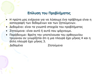 Επίλυση του ΠροβλήματοςΕπίλυση του Προβλήματος
• Η πρώτη μας ενέργεια για να λύσουμε ένα πρόβλημα είναι η
καταγραφή των δεδομένων και των ζητούμενων.
• Δεδομένα: είναι τα γνωστά στοιχεία του προβλήματος
• Ζητούμενα: είναι αυτό ή αυτά που ψάχνουμε.
• Παράδειγμα: Βρείτε την υποτείνουσα του ορθογωνίου
τριγώνου αν γνωρίζεται ότι η μια πλευρά έχει μήκος 4 και η
άλλη πλευρά έχει μήκος 3.
Δεδομένα Ζητούμενα
 