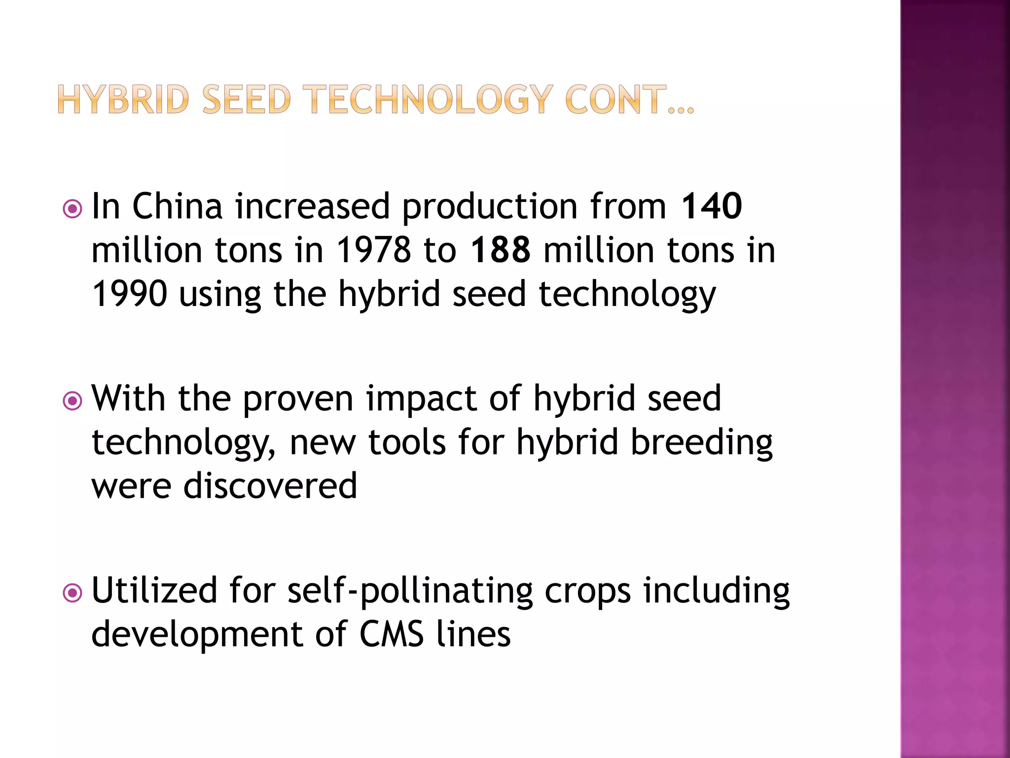  In China increased production from 140
million tons in 1978 to 188 million tons in
1990 using the hybrid seed technology
 With the proven impact of hybrid seed
technology, new tools for hybrid breeding
were discovered
 Utilized for self-pollinating crops including
development of CMS lines
 